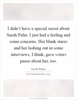 I didn’t have a special secret about Sarah Palin. I just had a feeling and some concerns. Her blank stares and her lashing out in some interviews, I think, gave voters pause about her, too Picture Quote #1