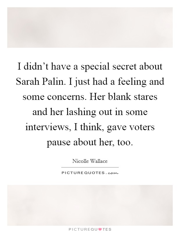 I didn't have a special secret about Sarah Palin. I just had a feeling and some concerns. Her blank stares and her lashing out in some interviews, I think, gave voters pause about her, too. Picture Quote #1