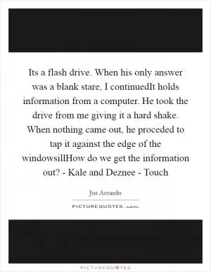 Its a flash drive. When his only answer was a blank stare, I continuedIt holds information from a computer. He took the drive from me giving it a hard shake. When nothing came out, he proceded to tap it against the edge of the windowsillHow do we get the information out? - Kale and Deznee - Touch Picture Quote #1