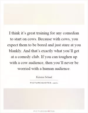 I think it’s great training for any comedian to start on cows. Because with cows, you expect them to be bored and just stare at you blankly. And that’s exactly what you’ll get at a comedy club. If you can toughen up with a cow audience, then you’ll never be worried with a human audience Picture Quote #1