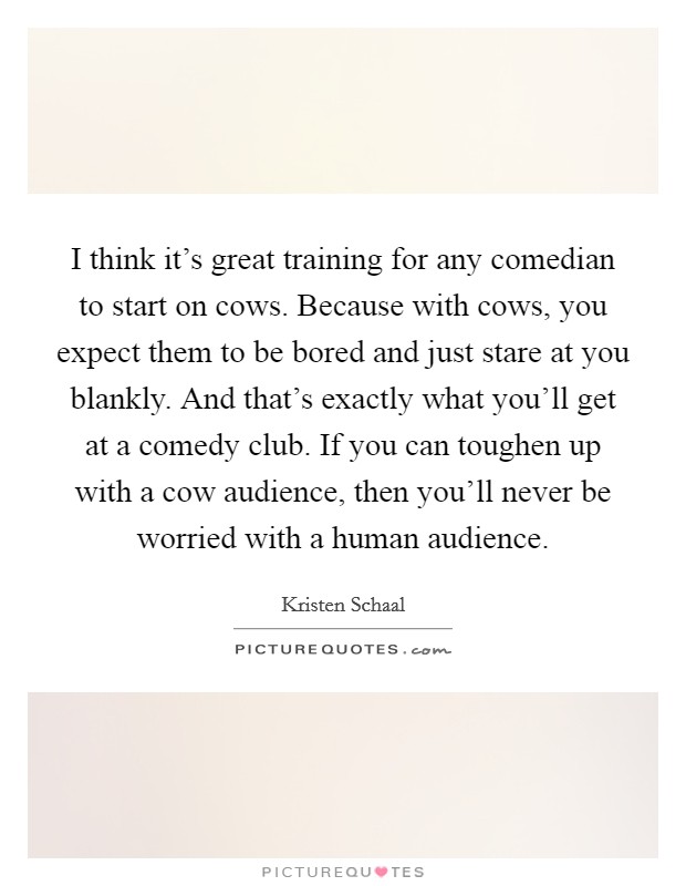 I think it's great training for any comedian to start on cows. Because with cows, you expect them to be bored and just stare at you blankly. And that's exactly what you'll get at a comedy club. If you can toughen up with a cow audience, then you'll never be worried with a human audience. Picture Quote #1