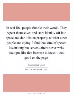 In real life, people fumble their words. They repeat themselves and stare blankly off into space and don’t listen properly to what other people are saying. I find that kind of speech fascinating but screenwriters never write dialogue like that because it doesn’t look good on the page Picture Quote #1