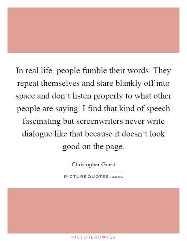 In real life, people fumble their words. They repeat themselves and stare blankly off into space and don't listen properly to what other people are saying. I find that kind of speech fascinating but screenwriters never write dialogue like that because it doesn't look good on the page. Picture Quote #1