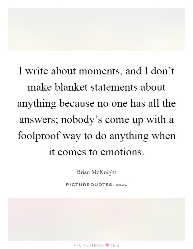 I write about moments, and I don't make blanket statements about anything because no one has all the answers; nobody's come up with a foolproof way to do anything when it comes to emotions. Picture Quote #1