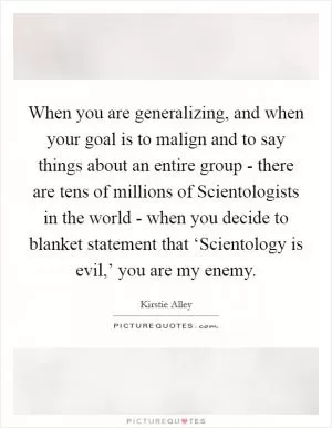 When you are generalizing, and when your goal is to malign and to say things about an entire group - there are tens of millions of Scientologists in the world - when you decide to blanket statement that ‘Scientology is evil,’ you are my enemy Picture Quote #1