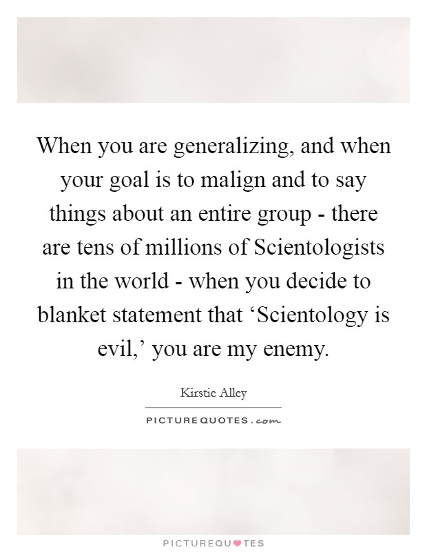 When you are generalizing, and when your goal is to malign and to say things about an entire group - there are tens of millions of Scientologists in the world - when you decide to blanket statement that ‘Scientology is evil,' you are my enemy. Picture Quote #1