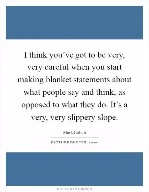 I think you’ve got to be very, very careful when you start making blanket statements about what people say and think, as opposed to what they do. It’s a very, very slippery slope Picture Quote #1