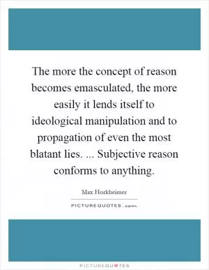 The more the concept of reason becomes emasculated, the more easily it lends itself to ideological manipulation and to propagation of even the most blatant lies. ... Subjective reason conforms to anything Picture Quote #1