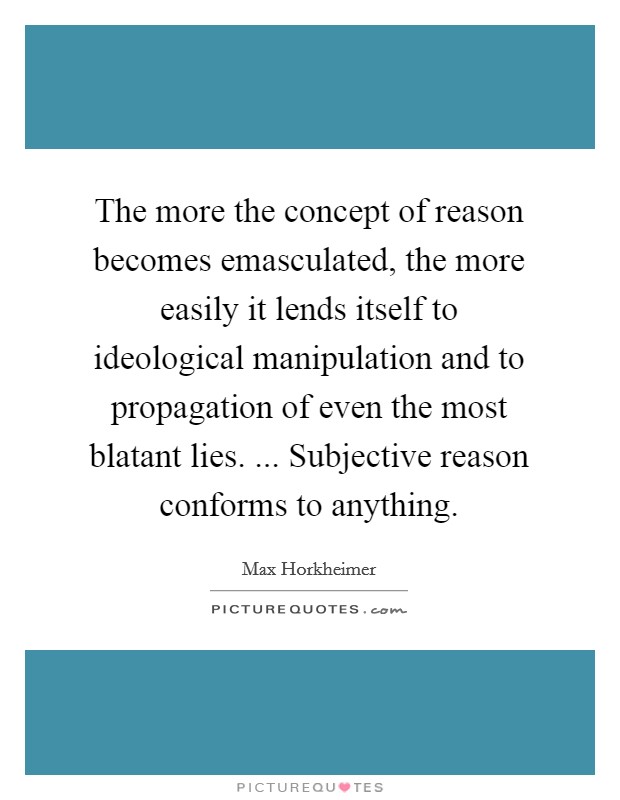 The more the concept of reason becomes emasculated, the more easily it lends itself to ideological manipulation and to propagation of even the most blatant lies. ... Subjective reason conforms to anything. Picture Quote #1