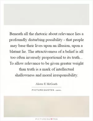 Beneath all the rhetoric about relevance lies a profoundly disturbing possibility - that people may base their lives upon an illusion, upon a blatant lie. The attractiveness of a belief is all too often inversely proportional to its truth... To allow relevance to be given greater weight than truth is a mark of intellectual shallowness and moral irresponsibility Picture Quote #1