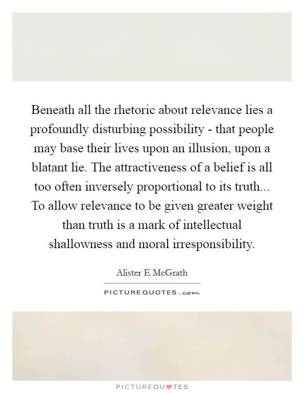 Beneath all the rhetoric about relevance lies a profoundly disturbing possibility - that people may base their lives upon an illusion, upon a blatant lie. The attractiveness of a belief is all too often inversely proportional to its truth... To allow relevance to be given greater weight than truth is a mark of intellectual shallowness and moral irresponsibility. Picture Quote #1