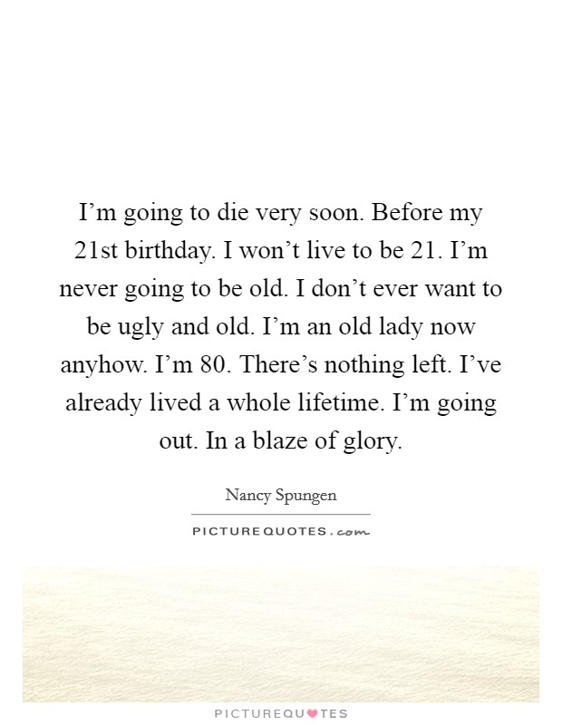 I'm going to die very soon. Before my 21st birthday. I won't live to be 21. I'm never going to be old. I don't ever want to be ugly and old. I'm an old lady now anyhow. I'm 80. There's nothing left. I've already lived a whole lifetime. I'm going out. In a blaze of glory. Picture Quote #1