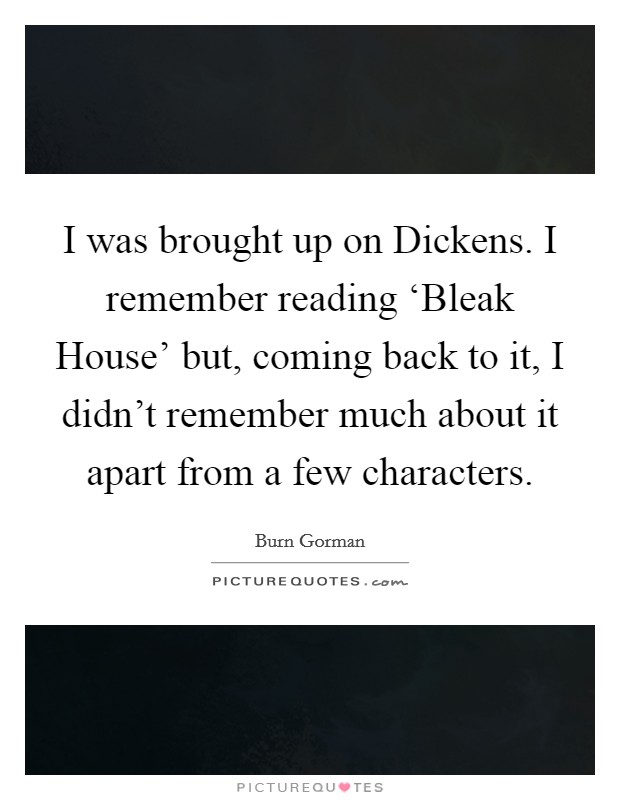 I was brought up on Dickens. I remember reading ‘Bleak House' but, coming back to it, I didn't remember much about it apart from a few characters. Picture Quote #1