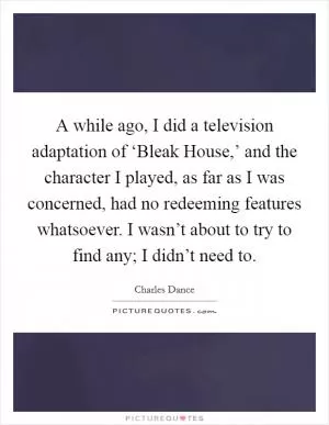 A while ago, I did a television adaptation of ‘Bleak House,’ and the character I played, as far as I was concerned, had no redeeming features whatsoever. I wasn’t about to try to find any; I didn’t need to Picture Quote #1