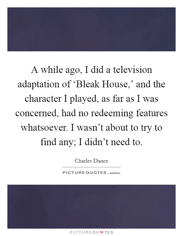A while ago, I did a television adaptation of ‘Bleak House,' and the character I played, as far as I was concerned, had no redeeming features whatsoever. I wasn't about to try to find any; I didn't need to. Picture Quote #1