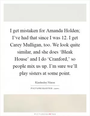 I get mistaken for Amanda Holden; I’ve had that since I was 12. I get Carey Mulligan, too. We look quite similar, and she does ‘Bleak House’ and I do ‘Cranford,’ so people mix us up. I’m sure we’ll play sisters at some point Picture Quote #1
