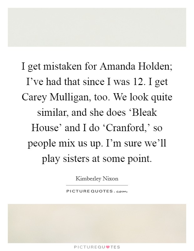 I get mistaken for Amanda Holden; I've had that since I was 12. I get Carey Mulligan, too. We look quite similar, and she does ‘Bleak House' and I do ‘Cranford,' so people mix us up. I'm sure we'll play sisters at some point. Picture Quote #1