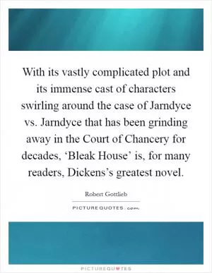 With its vastly complicated plot and its immense cast of characters swirling around the case of Jarndyce vs. Jarndyce that has been grinding away in the Court of Chancery for decades, ‘Bleak House’ is, for many readers, Dickens’s greatest novel Picture Quote #1