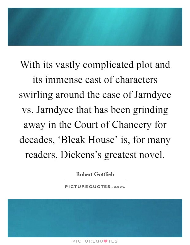 With its vastly complicated plot and its immense cast of characters swirling around the case of Jarndyce vs. Jarndyce that has been grinding away in the Court of Chancery for decades, ‘Bleak House' is, for many readers, Dickens's greatest novel. Picture Quote #1
