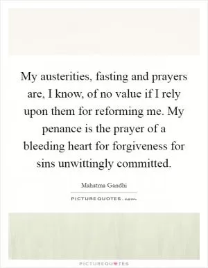My austerities, fasting and prayers are, I know, of no value if I rely upon them for reforming me. My penance is the prayer of a bleeding heart for forgiveness for sins unwittingly committed Picture Quote #1