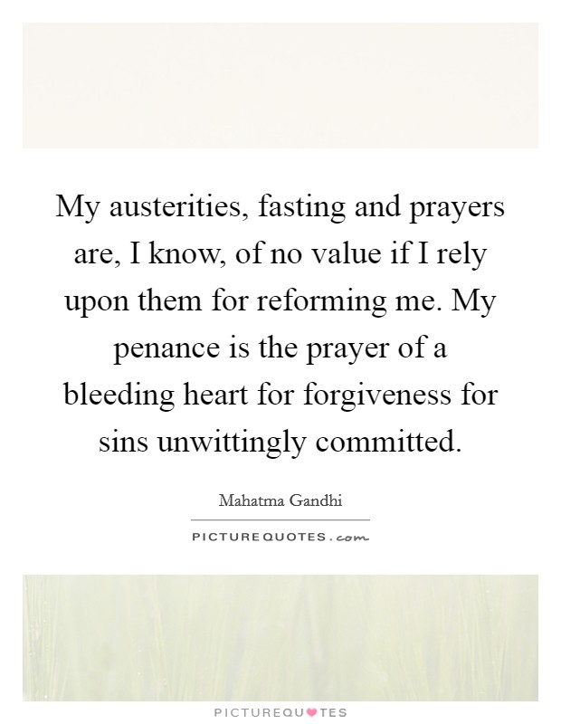 My austerities, fasting and prayers are, I know, of no value if I rely upon them for reforming me. My penance is the prayer of a bleeding heart for forgiveness for sins unwittingly committed. Picture Quote #1