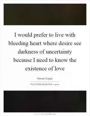 I would prefer to live with bleeding heart where desire see darkness of uncertainty because I need to know the existence of love Picture Quote #1