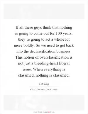 If all these guys think that nothing is going to come out for 100 years, they’re going to act a whole lot more boldly. So we need to get back into the declassification business. This notion of overclassification is not just a bleeding-heart liberal issue. When everything is classified, nothing is classified Picture Quote #1