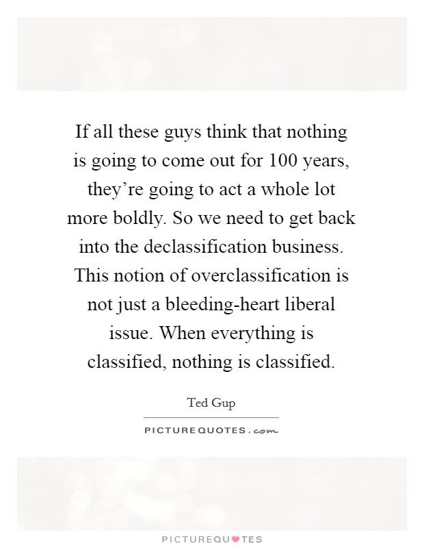 If all these guys think that nothing is going to come out for 100 years, they're going to act a whole lot more boldly. So we need to get back into the declassification business. This notion of overclassification is not just a bleeding-heart liberal issue. When everything is classified, nothing is classified. Picture Quote #1