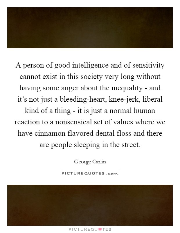A person of good intelligence and of sensitivity cannot exist in this society very long without having some anger about the inequality - and it's not just a bleeding-heart, knee-jerk, liberal kind of a thing - it is just a normal human reaction to a nonsensical set of values where we have cinnamon flavored dental floss and there are people sleeping in the street. Picture Quote #1