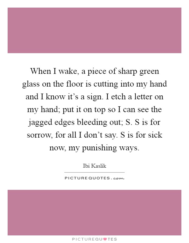 When I wake, a piece of sharp green glass on the floor is cutting into my hand and I know it's a sign. I etch a letter on my hand; put it on top so I can see the jagged edges bleeding out; S. S is for sorrow, for all I don't say. S is for sick now, my punishing ways. Picture Quote #1