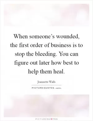 When someone’s wounded, the first order of business is to stop the bleeding. You can figure out later how best to help them heal Picture Quote #1