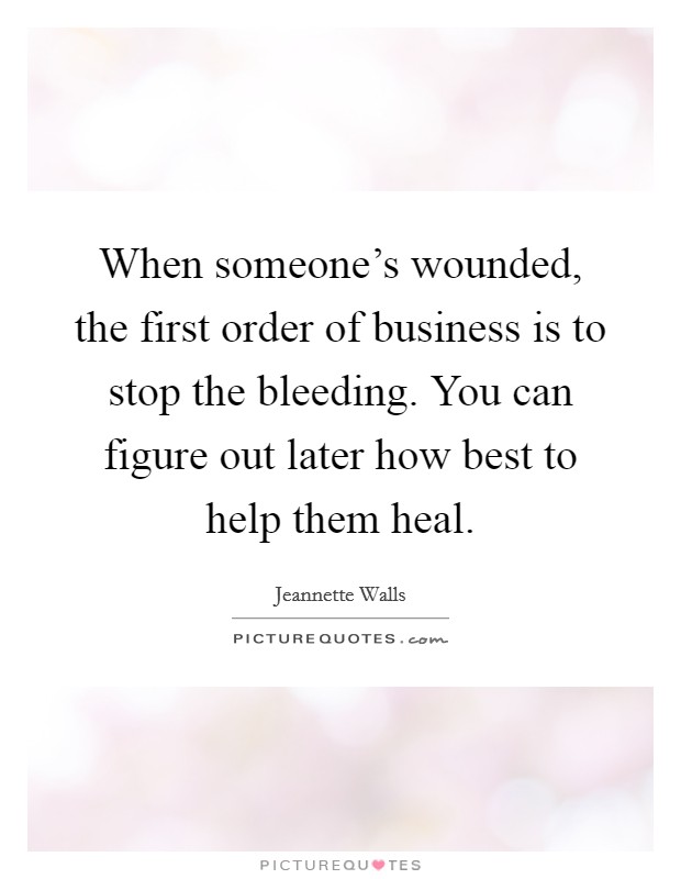 When someone's wounded, the first order of business is to stop the bleeding. You can figure out later how best to help them heal. Picture Quote #1