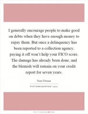 I generally encourage people to make good on debts when they have enough money to repay them. But once a delinquency has been reported to a collection agency, paying it off won’t help your FICO score. The damage has already been done, and the blemish will remain on your credit report for seven years Picture Quote #1