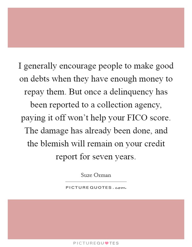 I generally encourage people to make good on debts when they have enough money to repay them. But once a delinquency has been reported to a collection agency, paying it off won't help your FICO score. The damage has already been done, and the blemish will remain on your credit report for seven years. Picture Quote #1