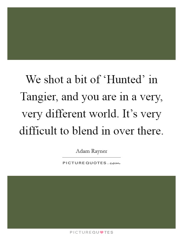We shot a bit of ‘Hunted' in Tangier, and you are in a very, very different world. It's very difficult to blend in over there. Picture Quote #1