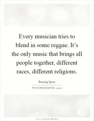 Every musician tries to blend in some reggae. It’s the only music that brings all people together, different races, different religions Picture Quote #1
