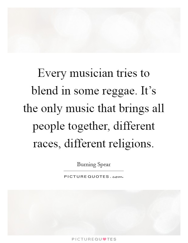 Every musician tries to blend in some reggae. It's the only music that brings all people together, different races, different religions. Picture Quote #1