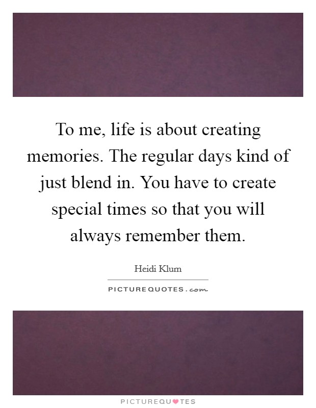 To me, life is about creating memories. The regular days kind of just blend in. You have to create special times so that you will always remember them. Picture Quote #1
