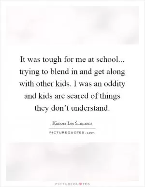 It was tough for me at school... trying to blend in and get along with other kids. I was an oddity and kids are scared of things they don’t understand Picture Quote #1