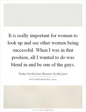 It is really important for women to look up and see other women being successful. When I was in that position, all I wanted to do was blend in and be one of the guys Picture Quote #1