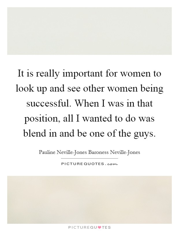 It is really important for women to look up and see other women being successful. When I was in that position, all I wanted to do was blend in and be one of the guys. Picture Quote #1