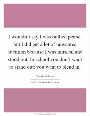 I wouldn’t say I was bullied per se, but I did get a lot of unwanted attention because I was musical and stood out. In school you don’t want to stand out; you want to blend in Picture Quote #1