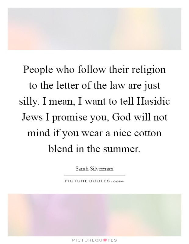 People who follow their religion to the letter of the law are just silly. I mean, I want to tell Hasidic Jews I promise you, God will not mind if you wear a nice cotton blend in the summer. Picture Quote #1