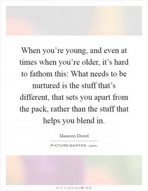 When you’re young, and even at times when you’re older, it’s hard to fathom this: What needs to be nurtured is the stuff that’s different, that sets you apart from the pack, rather than the stuff that helps you blend in Picture Quote #1