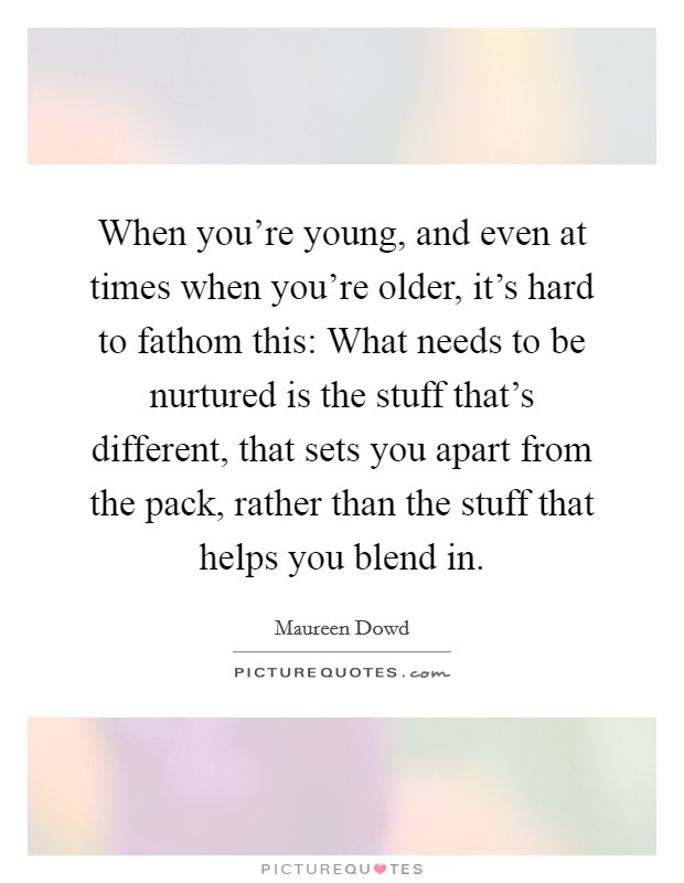 When you're young, and even at times when you're older, it's hard to fathom this: What needs to be nurtured is the stuff that's different, that sets you apart from the pack, rather than the stuff that helps you blend in. Picture Quote #1