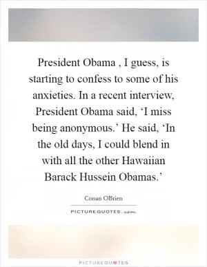 President Obama , I guess, is starting to confess to some of his anxieties. In a recent interview, President Obama said, ‘I miss being anonymous.’ He said, ‘In the old days, I could blend in with all the other Hawaiian Barack Hussein Obamas.’ Picture Quote #1