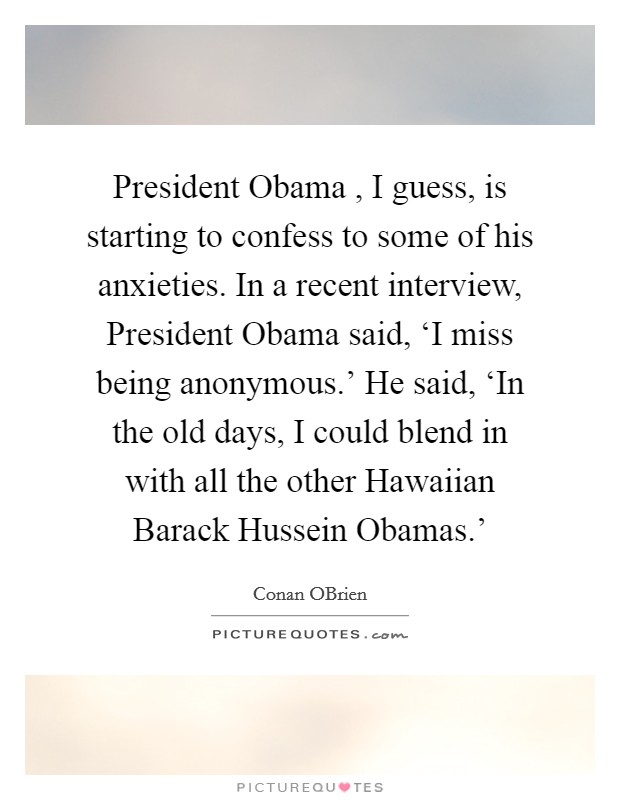 President Obama , I guess, is starting to confess to some of his anxieties. In a recent interview, President Obama said, ‘I miss being anonymous.' He said, ‘In the old days, I could blend in with all the other Hawaiian Barack Hussein Obamas.' Picture Quote #1