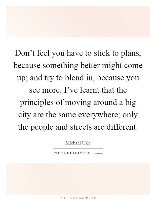 Don't feel you have to stick to plans, because something better might come up; and try to blend in, because you see more. I've learnt that the principles of moving around a big city are the same everywhere; only the people and streets are different. Picture Quote #1
