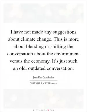 I have not made any suggestions about climate change. This is more about blending or shifting the conversation about the environment versus the economy. It’s just such an old, outdated conversation Picture Quote #1