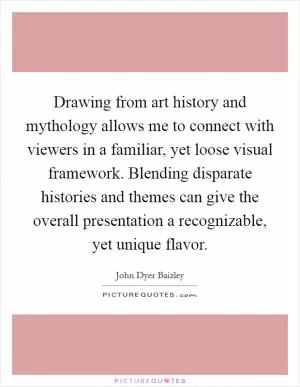 Drawing from art history and mythology allows me to connect with viewers in a familiar, yet loose visual framework. Blending disparate histories and themes can give the overall presentation a recognizable, yet unique flavor Picture Quote #1